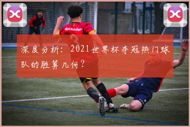 深度分析：2021世界杯夺冠热门球队的胜算几何？
