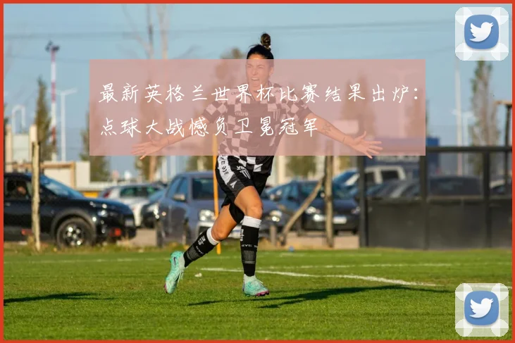 最新英格兰世界杯比赛结果出炉：点球大战憾负卫冕冠军