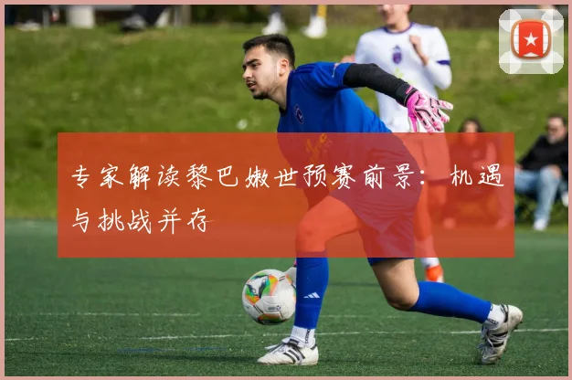 专家解读黎巴嫩世预赛前景：机遇与挑战并存