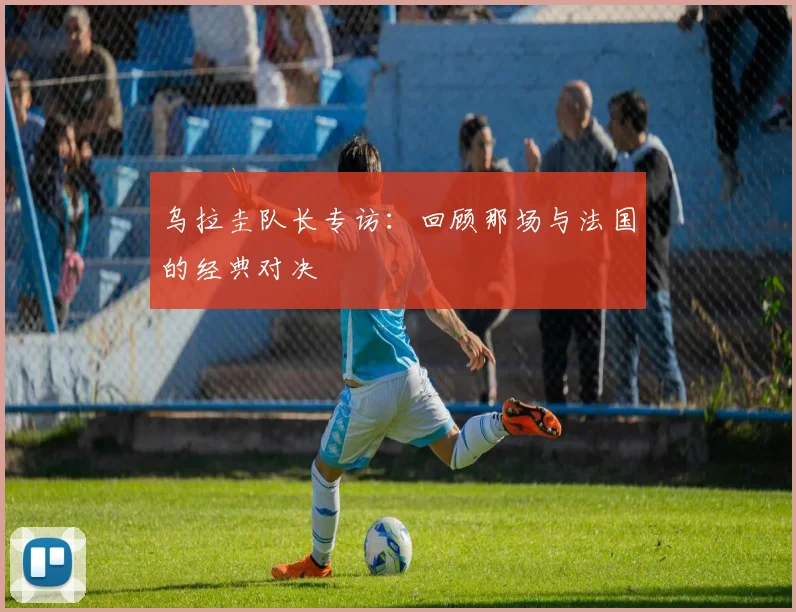乌拉圭队长专访：回顾那场与法国的经典对决