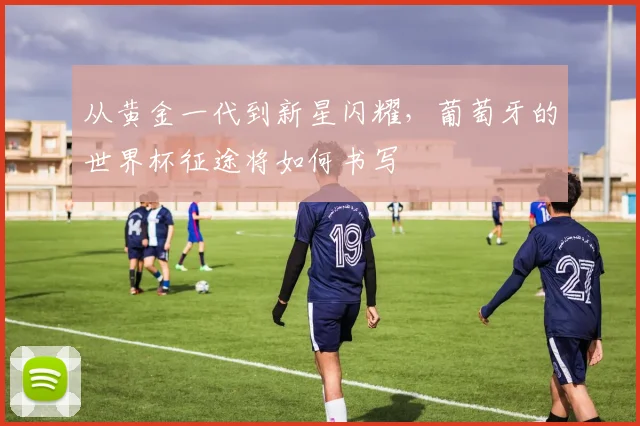 从黄金一代到新星闪耀，葡萄牙的世界杯征途将如何书写