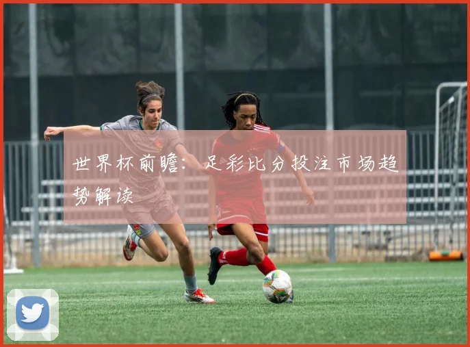 世界杯前瞻：足彩比分投注市场趋势解读